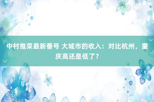 中村推菜最新番号 大城市的收入：对比杭州，重庆高还是低了？