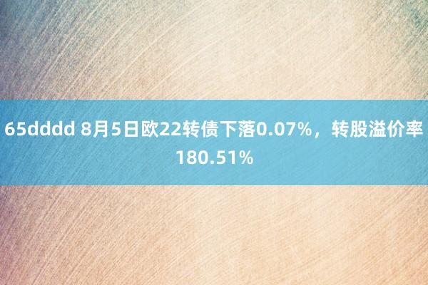 65dddd 8月5日欧22转债下落0.07%，转股溢价率180.51%
