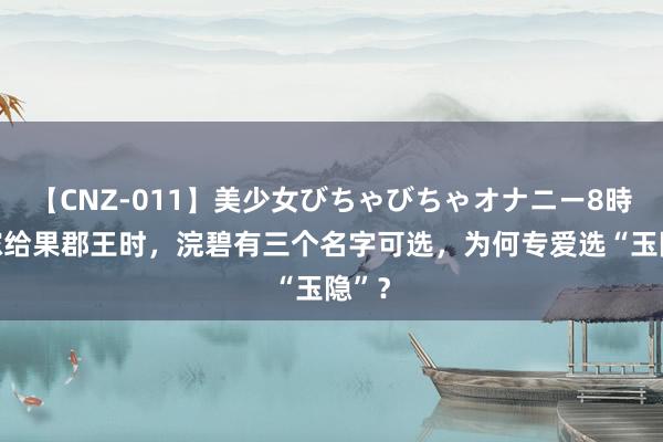 【CNZ-011】美少女びちゃびちゃオナニー8時間 嫁给果郡王时，浣碧有三个名字可选，为何专爱选“玉隐”？