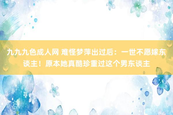 九九九色成人网 难怪梦萍出过后：一世不愿嫁东谈主！原本她真酷珍重过这个男东谈主