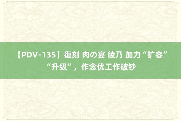 【PDV-135】復刻 肉の宴 綾乃 加力“扩容”“升级”，作念优工作破钞