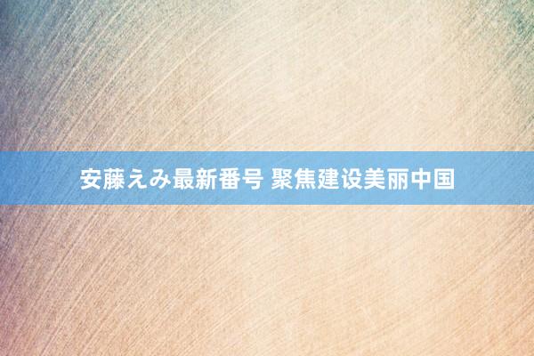 安藤えみ最新番号 聚焦建设美丽中国