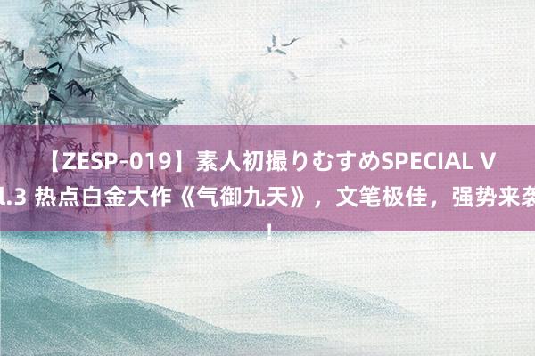 【ZESP-019】素人初撮りむすめSPECIAL Vol.3 热点白金大作《气御九天》，文笔极佳，强势来袭！