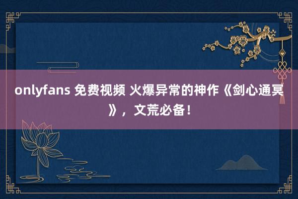 onlyfans 免费视频 火爆异常的神作《剑心通冥》，文荒必备！