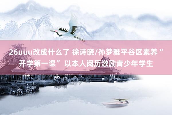 26uuu改成什么了 徐诗晓/孙梦雅平谷区素养“开学第一课” 以本人阅历激励青少年学生