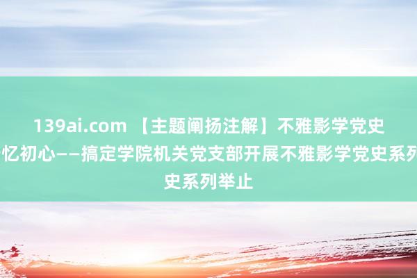 139ai.com 【主题阐扬注解】不雅影学党史·笃行忆初心——搞定学院机关党支部开展不雅影学党史系列举止