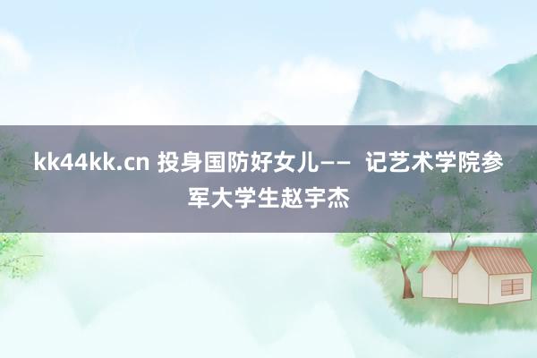 kk44kk.cn 投身国防好女儿——  记艺术学院参军大学生赵宇杰