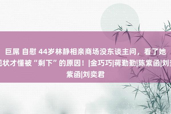 巨屌 自慰 44岁林静相亲商场没东谈主问，看了她的现状才懂被“剩下”的原因！|金巧巧|蒋勤勤|陈紫函|刘奕君