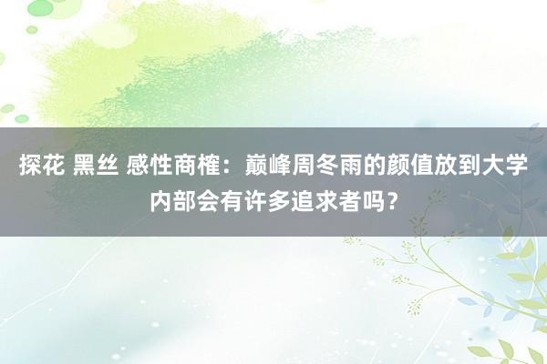 探花 黑丝 感性商榷:巅峰周冬雨的颜值放到大学内部会有许多追求者吗?