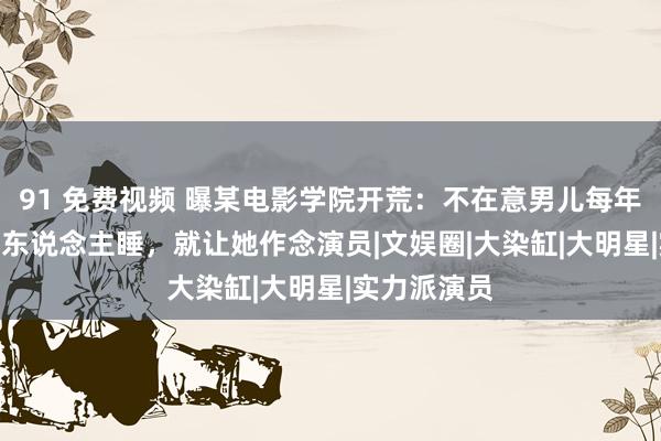 91 免费视频 曝某电影学院开荒：不在意男儿每年跟100个男东说念主睡，就让她作念演员|文娱圈|大染缸|大明星|实力派演员