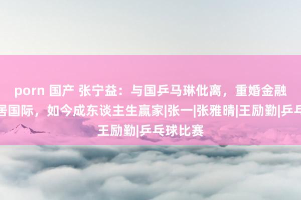 porn 国产 张宁益：与国乒马琳仳离，重婚金融学霸移居国际，如今成东谈主生赢家|张一|张雅晴|王励勤|乒乓球比赛