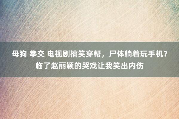 母狗 拳交 电视剧搞笑穿帮，尸体躺着玩手机？临了赵丽颖的哭戏让我笑出内伤