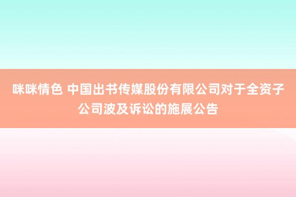 咪咪情色 中国出书传媒股份有限公司对于全资子公司波及诉讼的施展公告