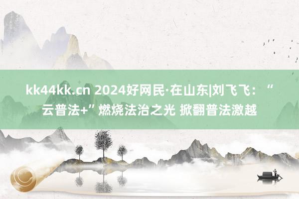 kk44kk.cn 2024好网民·在山东|刘飞飞：“云普法+”燃烧法治之光 掀翻普法激越