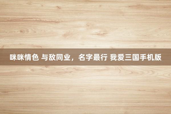 咪咪情色 与敌同业,名字最行 我爱三国手机版