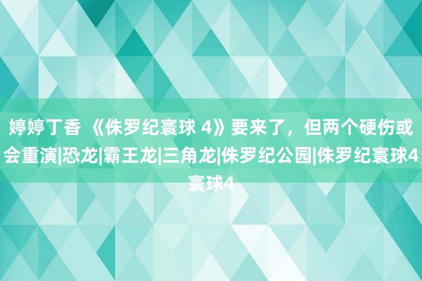 婷婷丁香 《侏罗纪寰球 4》要来了，但两个硬伤或会重演|恐龙|霸王龙|三角龙|侏罗纪公园|侏罗纪寰球4