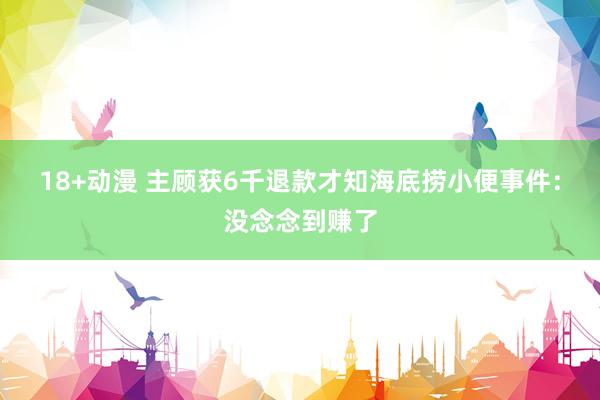 18+动漫 主顾获6千退款才知海底捞小便事件：没念念到赚了
