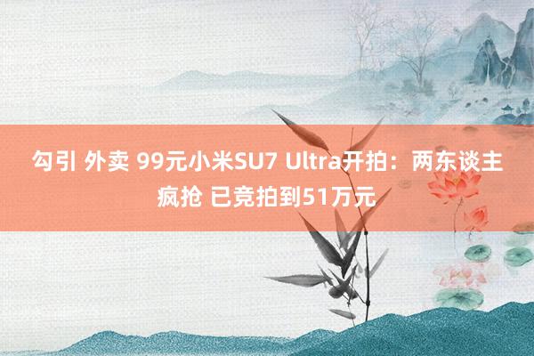 勾引 外卖 99元小米SU7 Ultra开拍：两东谈主疯抢 已竞拍到51万元