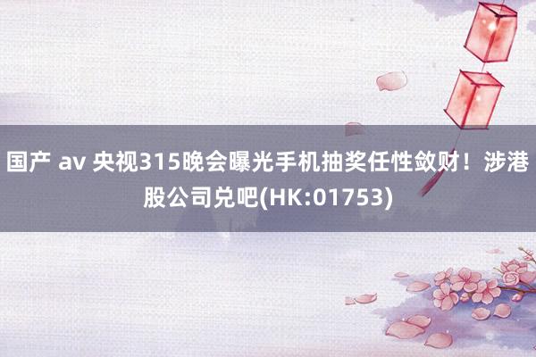 国产 av 央视315晚会曝光手机抽奖任性敛财！涉港股公司兑吧(HK:01753)