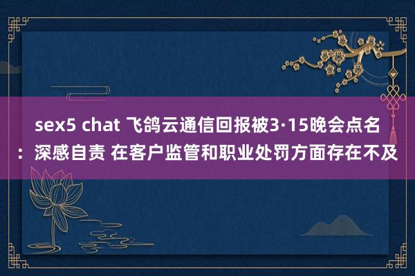 sex5 chat 飞鸽云通信回报被3·15晚会点名：深感自责 在客户监管和职业处罚方面存在不及