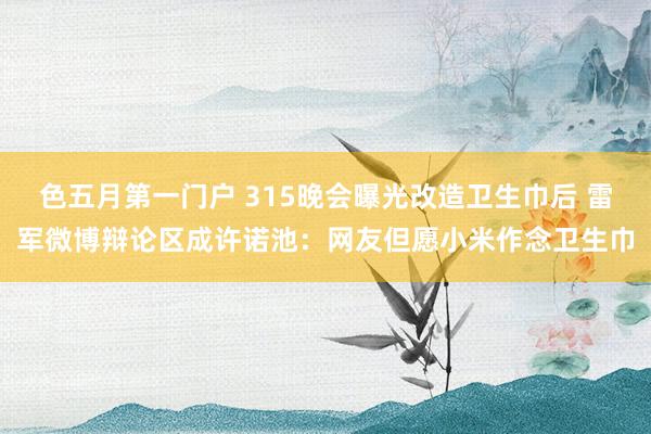 色五月第一门户 315晚会曝光改造卫生巾后 雷军微博辩论区成许诺池：网友但愿小米作念卫生巾