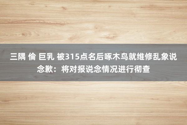三隅 倫 巨乳 被315点名后啄木鸟就维修乱象说念歉：将对报说念情况进行彻查