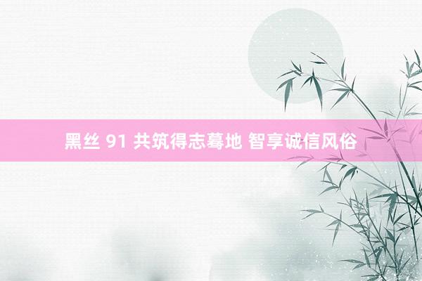 黑丝 91 共筑得志蓦地 智享诚信风俗
