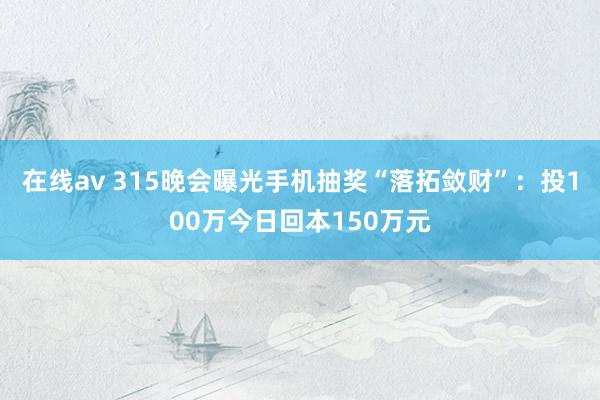 在线av 315晚会曝光手机抽奖“落拓敛财”：投100万今日回本150万元