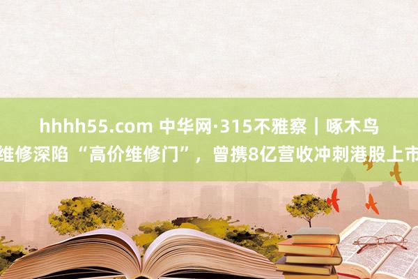 hhhh55.com 中华网·315不雅察｜啄木鸟维修深陷 “高价维修门”，曾携8亿营收冲刺港股上市