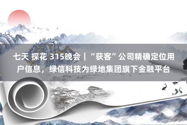 七天 探花 315晚会｜“获客”公司精确定位用户信息，绿信科技为绿地集团旗下金融平台