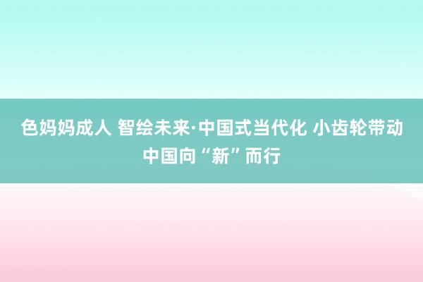 色妈妈成人 智绘未来·中国式当代化 小齿轮带动中国向“新”而行