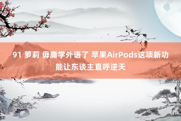 91 萝莉 毋庸学外语了 苹果AirPods这项新功能让东谈主直呼逆天