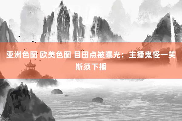 亚洲色图 欧美色图 目田点被曝光：主播鬼怪一笑斯须下播