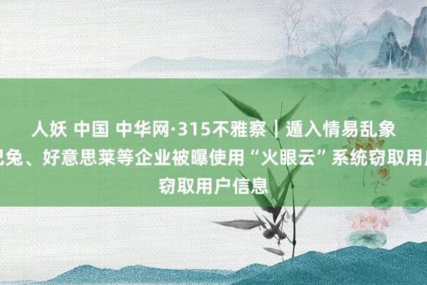 人妖 中国 中华网·315不雅察｜遁入情易乱象，土巴兔、好意思莱等企业被曝使用“火眼云”系统窃取用户信息