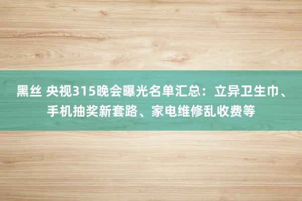 黑丝 央视315晚会曝光名单汇总：立异卫生巾、手机抽奖新套路、家电维修乱收费等