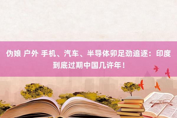 伪娘 户外 手机、汽车、半导体卯足劲追逐：印度到底过期中国几许年！