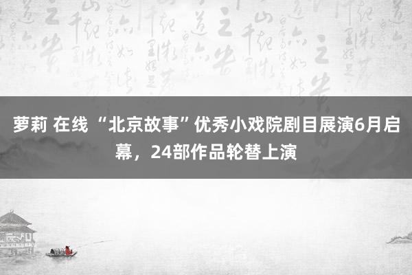 萝莉 在线 “北京故事”优秀小戏院剧目展演6月启幕，24部作品轮替上演