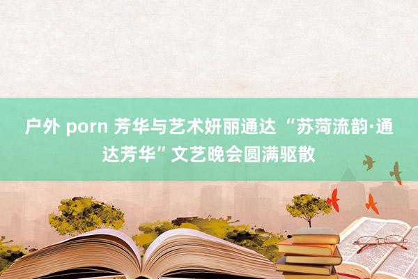 户外 porn 芳华与艺术妍丽通达 “苏菏流韵·通达芳华”文艺晚会圆满驱散