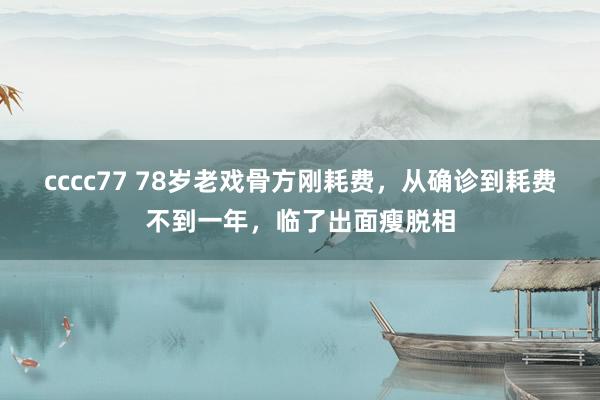 cccc77 78岁老戏骨方刚耗费，从确诊到耗费不到一年，临了出面瘦脱相