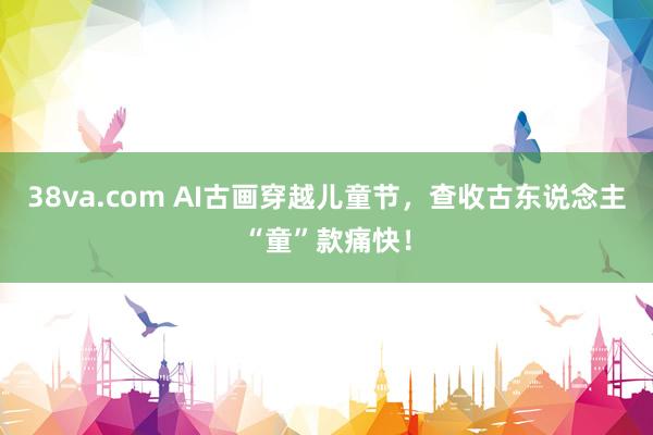 38va.com AI古画穿越儿童节，查收古东说念主“童”款痛快！