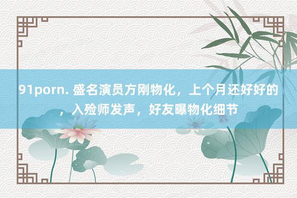 91porn. 盛名演员方刚物化，上个月还好好的，入殓师发声，好友曝物化细节
