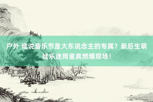 户外 谁说音乐节是大东说念主的专属？新后生萌娃乐迷用童真燃爆现场！