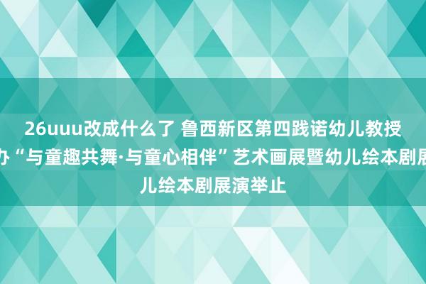 26uuu改成什么了 鲁西新区第四践诺幼儿教授集团举办“与童趣共舞·与童心相伴”艺术画展暨幼儿绘本剧展演举止