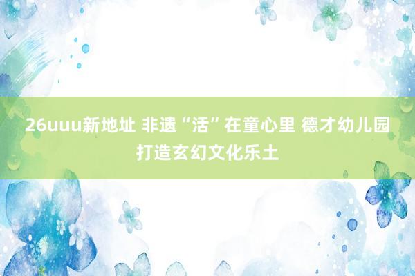 26uuu新地址 非遗“活”在童心里 德才幼儿园打造玄幻文化乐土