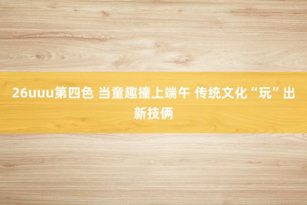 26uuu第四色 当童趣撞上端午 传统文化“玩”出新技俩