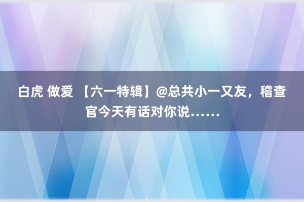 白虎 做爱 【六一特辑】@总共小一又友，稽查官今天有话对你说……