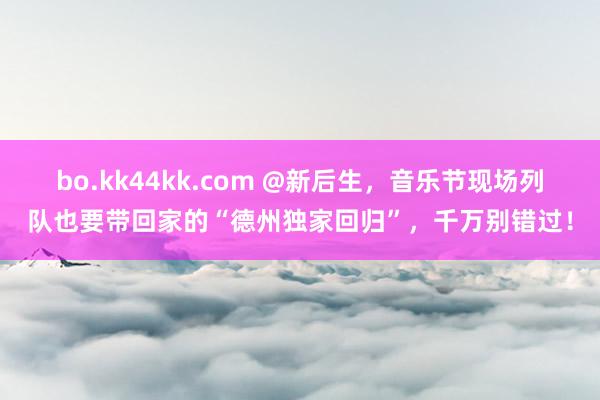 bo.kk44kk.com @新后生，音乐节现场列队也要带回家的“德州独家回归”，千万别错过！