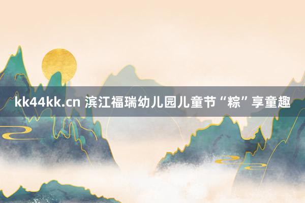 kk44kk.cn 滨江福瑞幼儿园儿童节“粽”享童趣