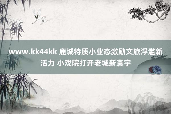 www.kk44kk 鹿城特质小业态激励文旅浮滥新活力 小戏院打开老城新寰宇