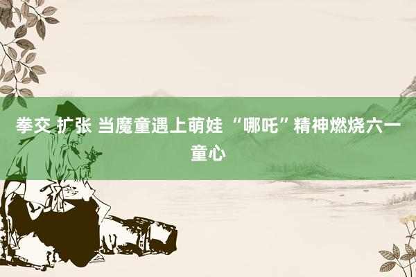 拳交 扩张 当魔童遇上萌娃 “哪吒”精神燃烧六一童心